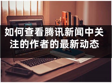 如何查看腾讯新闻中关注的作者的最新动态