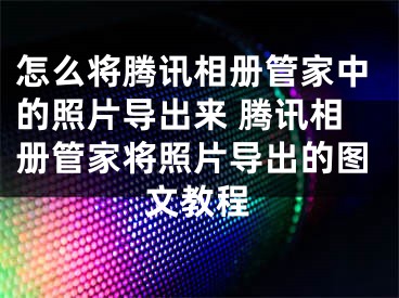 怎么将腾讯相册管家中的照片导出来 腾讯相册管家将照片导出的图文教程