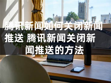 腾讯新闻如何关闭新闻推送 腾讯新闻关闭新闻推送的方法