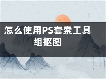 怎么使用PS套索工具组抠图 