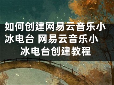 如何创建网易云音乐小冰电台 网易云音乐小冰电台创建教程