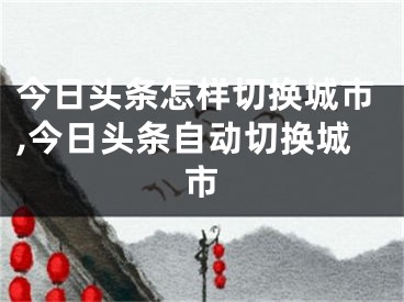 今日头条怎样切换城市,今日头条自动切换城市