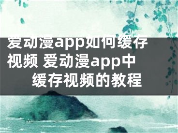 爱动漫app如何缓存视频 爱动漫app中缓存视频的教程