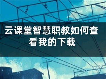 云课堂智慧职教如何查看我的下载