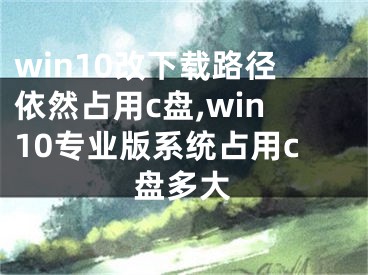 win10改下载路径依然占用c盘,win10专业版系统占用c盘多大