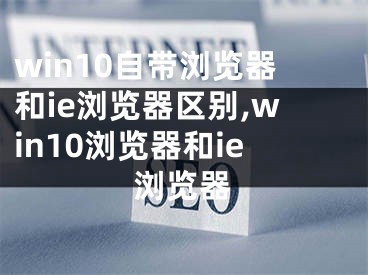 win10自带浏览器和ie浏览器区别,win10浏览器和ie浏览器