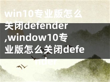 win10专业版怎么关闭defender,window10专业版怎么关闭defender
