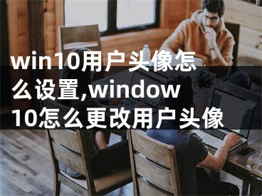win10用户头像怎么设置,window10怎么更改用户头像