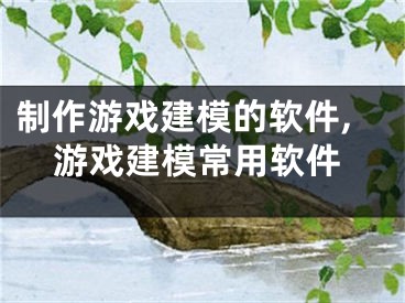 制作游戏建模的软件,游戏建模常用软件