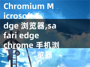 Chromium Microsoft Edge 浏览器,safari edge chrome 手机浏览器