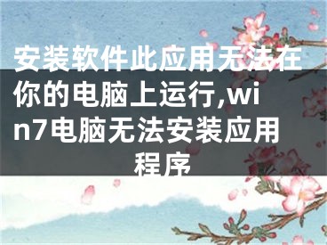 安装软件此应用无法在你的电脑上运行,win7电脑无法安装应用程序