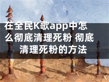 在全民K歌app中怎么彻底清理死粉 彻底清理死粉的方法