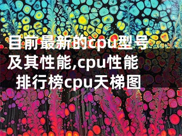 目前最新的cpu型号及其性能,cpu性能排行榜cpu天梯图