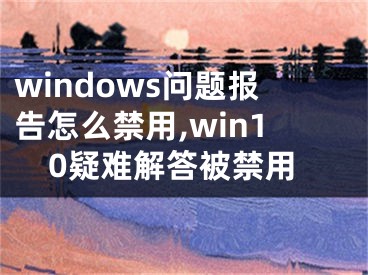 windows问题报告怎么禁用,win10疑难解答被禁用