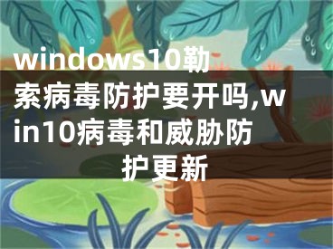windows10勒索病毒防护要开吗,win10病毒和威胁防护更新