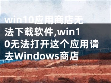 win10应用商店无法下载软件,win10无法打开这个应用请去Windows商店