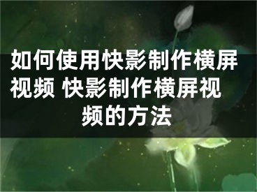 如何使用快影制作横屏视频 快影制作横屏视频的方法