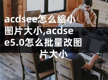 acdsee怎么缩小图片大小,acdsee5.0怎么批量改图片大小