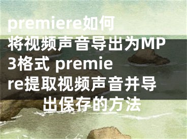 premiere如何将视频声音导出为MP3格式 premiere提取视频声音并导出保存的方法