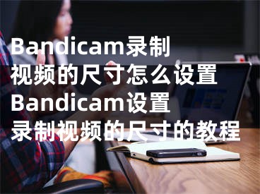 Bandicam录制视频的尺寸怎么设置 Bandicam设置录制视频的尺寸的教程