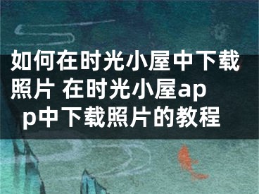 如何在时光小屋中下载照片 在时光小屋app中下载照片的教程