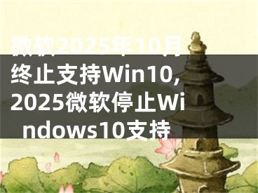 微软2025年10月终止支持Win10,2025微软停止Windows10支持