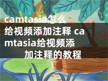 camtasia怎么给视频添加注释 camtasia给视频添加注释的教程