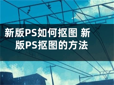 新版PS如何抠图 新版PS抠图的方法