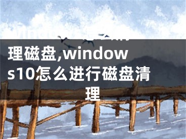 windows怎么清理磁盘,windows10怎么进行磁盘清理