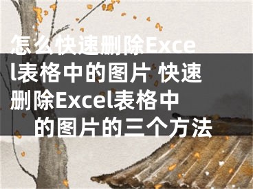 怎么快速删除Excel表格中的图片 快速删除Excel表格中的图片的三个方法