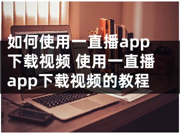 如何使用一直播app下载视频 使用一直播app下载视频的教程