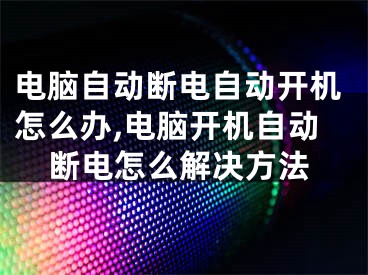 电脑自动断电自动开机怎么办,电脑开机自动断电怎么解决方法