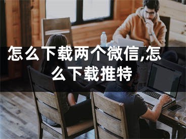 怎么下载两个微信,怎么下载推特