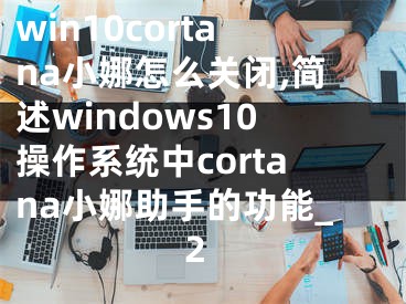win10cortana小娜怎么关闭,简述windows10操作系统中cortana小娜助手的功能_2