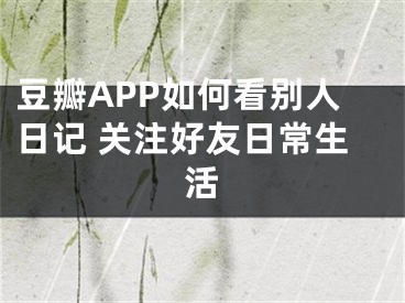 豆瓣APP如何看别人日记 关注好友日常生活