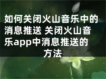 如何关闭火山音乐中的消息推送 关闭火山音乐app中消息推送的方法