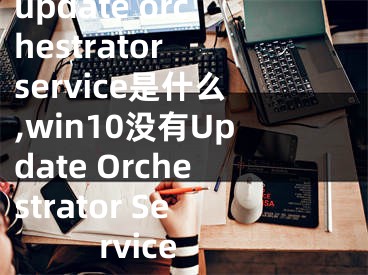 update orchestrator service是什么,win10没有Update Orchestrator Service