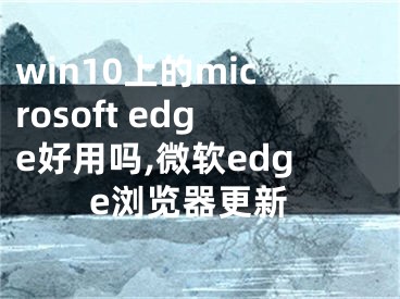 win10上的microsoft edge好用吗,微软edge浏览器更新