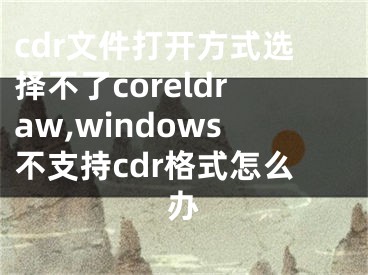 cdr文件打开方式选择不了coreldraw,windows不支持cdr格式怎么办