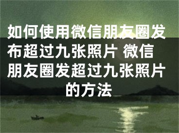 如何使用微信朋友圈发布超过九张照片 微信朋友圈发超过九张照片的方法