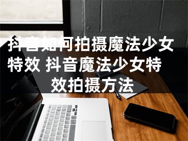抖音如何拍摄魔法少女特效 抖音魔法少女特效拍摄方法