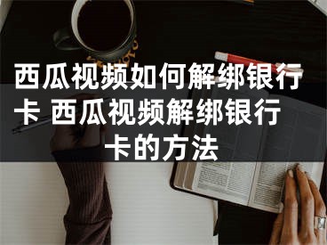 西瓜视频如何解绑银行卡 西瓜视频解绑银行卡的方法