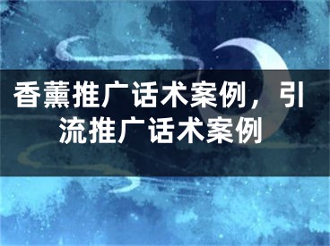 香薰推广话术案例，引流推广话术案例