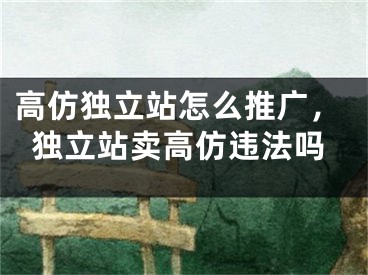 高仿独立站怎么推广，独立站卖高仿违法吗