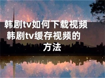 韩剧tv如何下载视频 韩剧tv缓存视频的方法