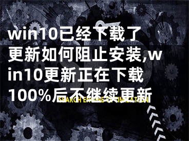 win10已经下载了更新如何阻止安装,win10更新正在下载100%后不继续更新