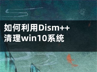 如何利用Dism++清理win10系统 