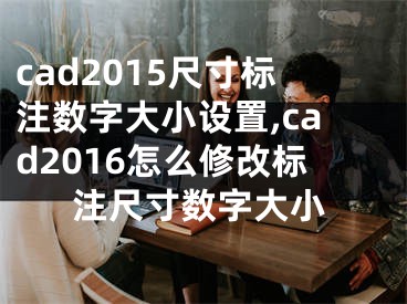 cad2015尺寸标注数字大小设置,cad2016怎么修改标注尺寸数字大小