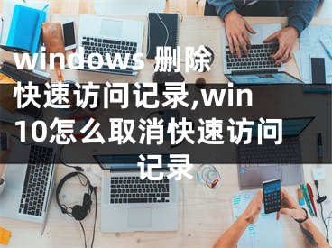 windows 删除快速访问记录,win10怎么取消快速访问记录