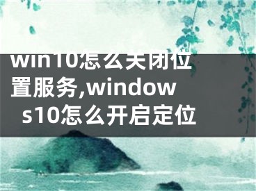 win10怎么关闭位置服务,windows10怎么开启定位